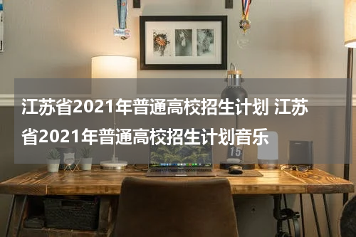 江苏省2021年普通高校招生计划 江苏省2021年普通高校招生计划音乐