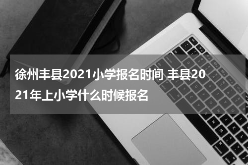 徐州丰县2021小学报名时间 丰县2021年上小学什么时候报名