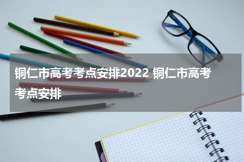铜仁市高考考点安排2022 铜仁市高考考点安排