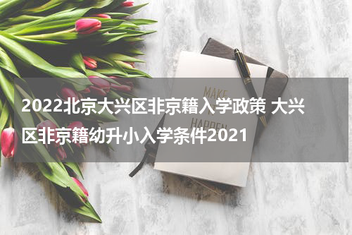 2022北京大兴区非京籍入学政策 大兴区非京籍幼升小入学条件2021