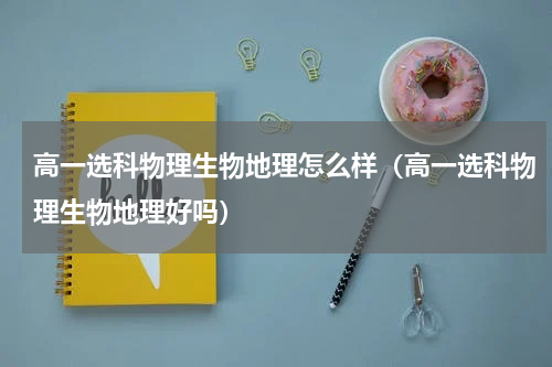 高一选科物理生物地理怎么样(高一选科物理生物地理好吗)