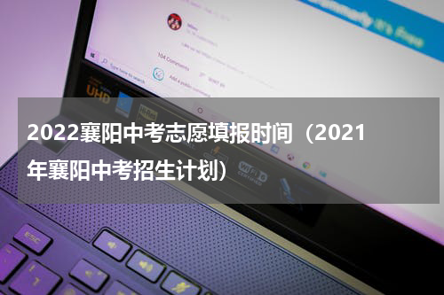 2022襄阳中考志愿填报时间（2021年襄阳中考招生计划）