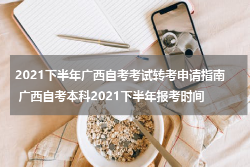 2021下半年广西自考考试转考申请指南 广西自考本科2021下半年报考时间