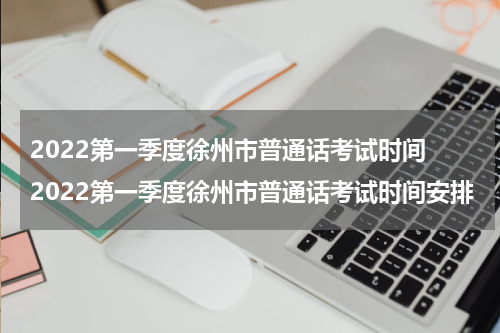 2022第一季度徐州市普通话考试时间 2022第一季度徐州市普通话考试时间安排