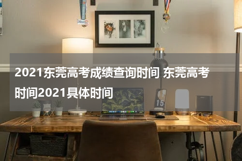 2021东莞高考成绩查询时间 东莞高考时间2021具体时间
