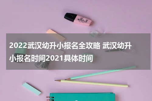 2022武汉幼升小报名全攻略 武汉幼升小报名时间2021具体时间