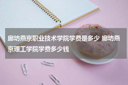 廊坊燕京职业技术学院学费是多少 廊坊燕京理工学院学费多少钱