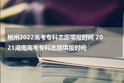 郴州2022高考专科志愿填报时间 2021湖南高考专科志愿填报时间