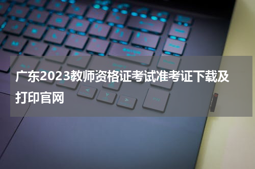 广东2023教师资格证考试准考证下载及打印官网