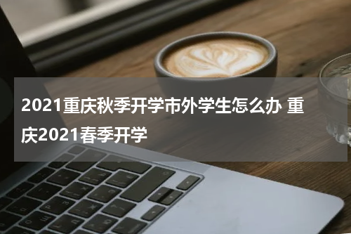 2021重庆秋季开学市外学生怎么办 重庆2021春季开学