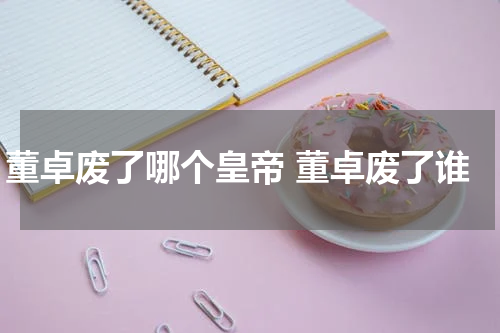 董卓废了哪个皇帝 董卓废了谁