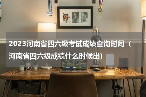 2023河南省四六级考试成绩查询时间（河南省四六级成绩什么时候出）