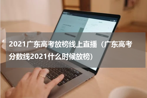 2021广东高考放榜线上直播（广东高考分数线2021什么时候放榜）