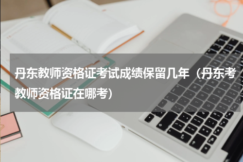 丹东教师资格证考试成绩保留几年（丹东考教师资格证在哪考）