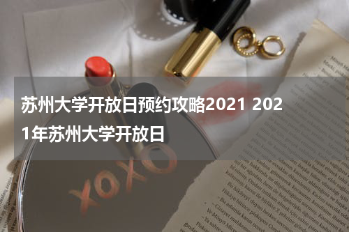苏州大学开放日预约攻略2021 2021年苏州大学开放日
