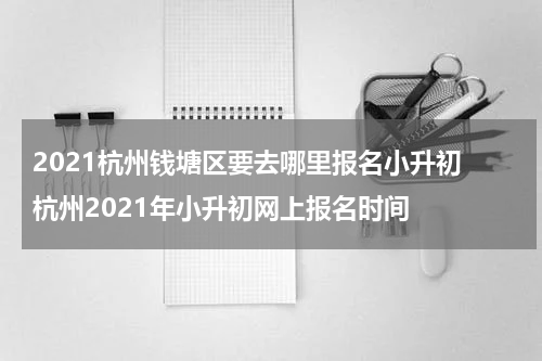 2021杭州钱塘区要去哪里报名小升初 杭州2021年小升初网上报名时间