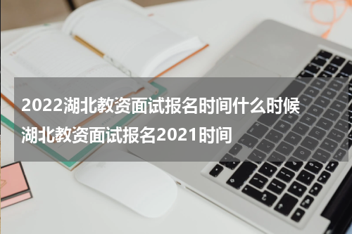 2022湖北教资面试报名时间什么时候 湖北教资面试报名2021时间