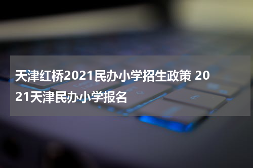 天津红桥2021民办小学招生政策 2021天津民办小学报名