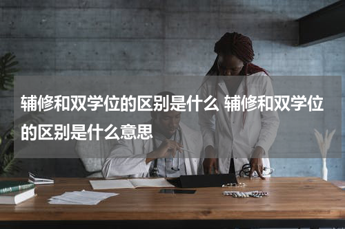 辅修和双学位的区别是什么 辅修和双学位的区别是什么意思