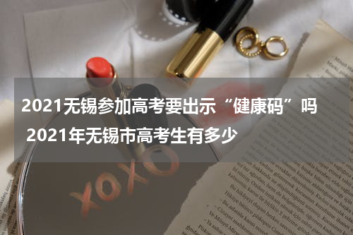 2021无锡参加高考要出示“健康码”吗 2021年无锡市高考生有多少