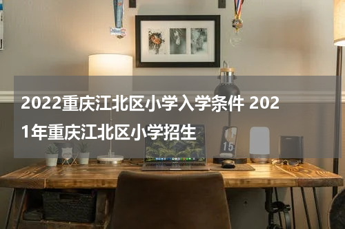 2022重庆江北区小学入学条件 2021年重庆江北区小学招生