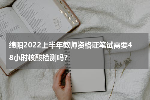 绵阳2022上半年教师资格证笔试需要48小时核酸检测吗？