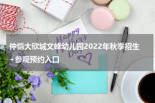 仲恺大欣城文峰幼儿园2022年秋季招生+参观预约入口