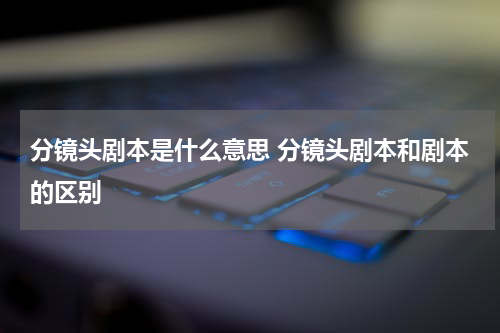 分镜头剧本是什么意思 分镜头剧本和剧本的区别