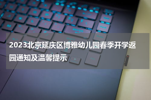 2023北京延庆区博雅幼儿园春季开学返园通知及温馨提示