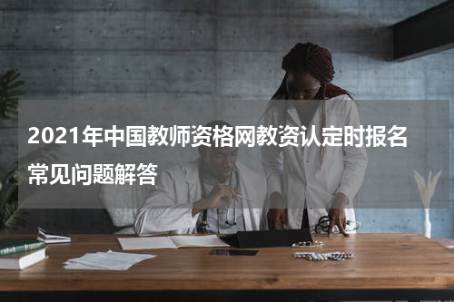 2021年中国教师资格网教资认定时报名常见问题解答