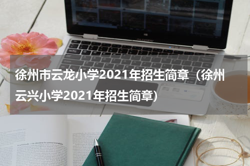 徐州市云龙小学2021年招生简章（徐州云兴小学2021年招生简章）