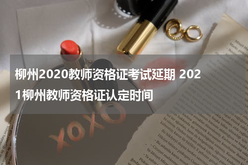 柳州2020教师资格证考试延期 2021柳州教师资格证认定时间