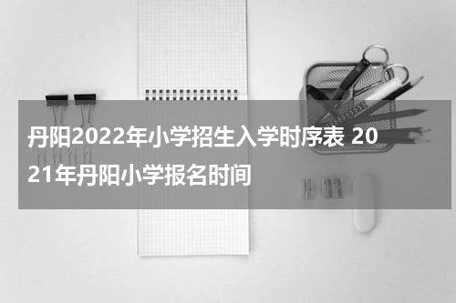 丹阳2022年小学招生入学时序表 2021年丹阳小学报名时间