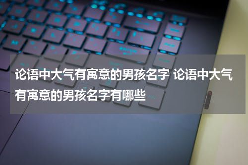 论语中大气有寓意的男孩名字 论语中大气有寓意的男孩名字有哪些