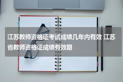 江苏教师资格证考试成绩几年内有效 江苏省教师资格证成绩有效期