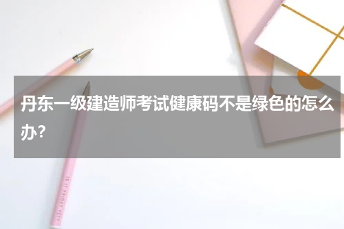 丹东一级建造师考试健康码不是绿色的怎么办？