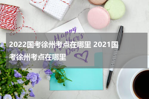 2022国考徐州考点在哪里 2021国考徐州考点在哪里