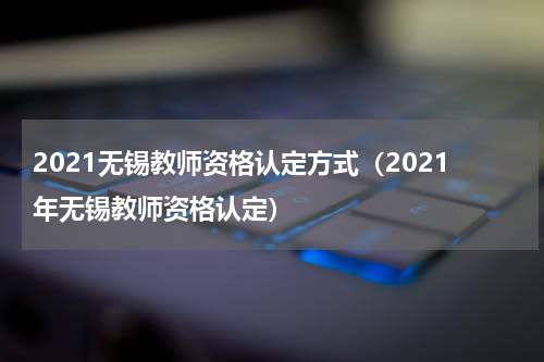 2021无锡教师资格认定方式（2021年无锡教师资格认定）
