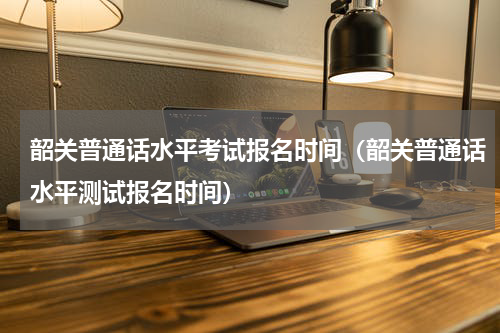 韶关普通话水平考试报名时间(韶关普通话水平测试报名时间)