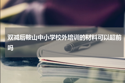 双减后鞍山中小学校外培训的材料可以超前吗