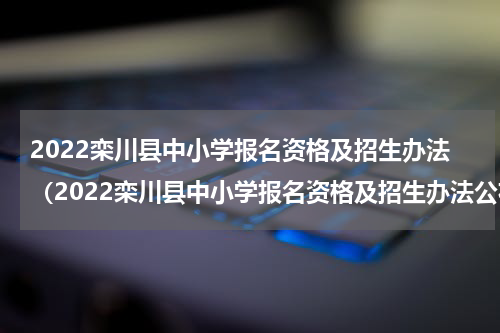 2022栾川县中小学报名资格及招生办法(2022栾川县中小学报名资格及招生办法公布)