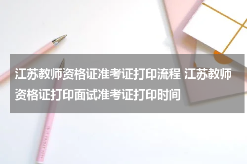 江苏教师资格证准考证打印流程 江苏教师资格证打印面试准考证打印时间