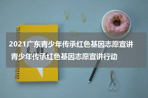 2021广东青少年传承红色基因志愿宣讲 青少年传承红色基因志愿宣讲行动