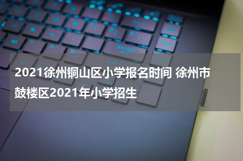 2021徐州铜山区小学报名时间 徐州市鼓楼区2021年小学招生
