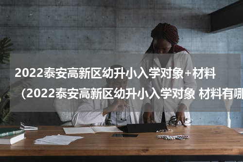 2022泰安高新区幼升小入学对象+材料（2022泰安高新区幼升小入学对象 材料有哪些）