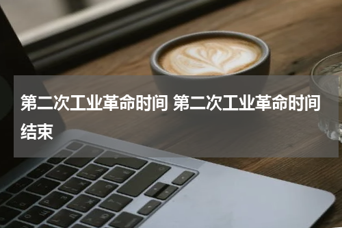 第二次工业革命时间 第二次工业革命时间结束