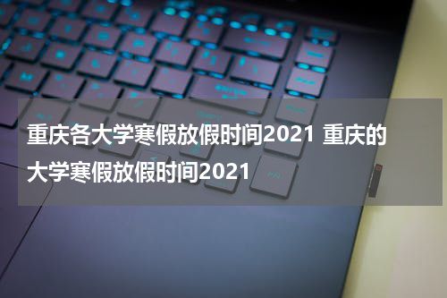 重庆各大学寒假放假时间2021 重庆的大学寒假放假时间2021