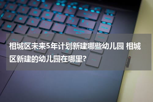 相城区未来5年计划新建哪些幼儿园 相城区新建的幼儿园在哪里?