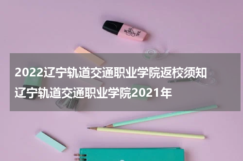 2022辽宁轨道交通职业学院返校须知 辽宁轨道交通职业学院2021年