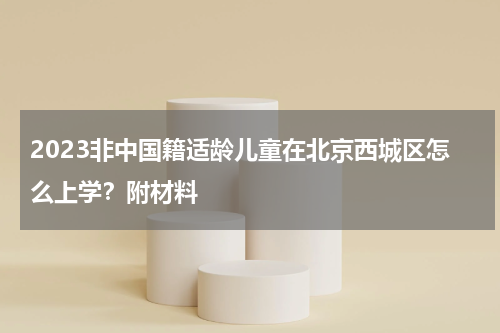 2023非中国籍适龄儿童在北京西城区怎么上学?附材料